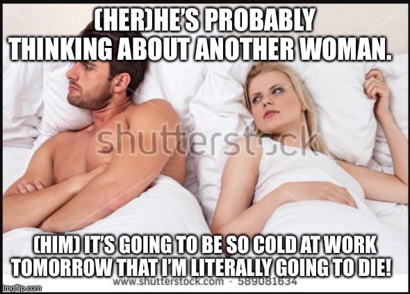 man and woman in bed | (HER)HE’S PROBABLY THINKING ABOUT ANOTHER WOMAN. (HIM) IT’S GOING TO BE SO COLD AT WORK TOMORROW THAT I’M LITERALLY GOING TO DIE! | image tagged in man and woman in bed | made w/ Imgflip meme maker