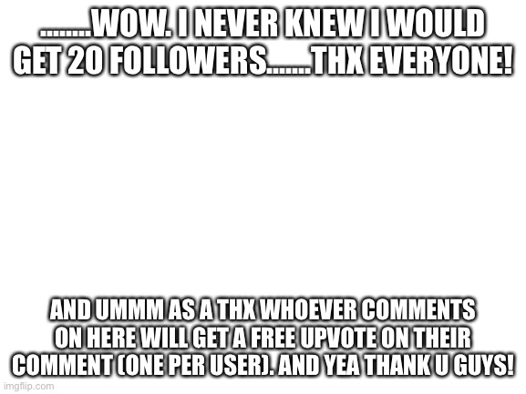 Except for toxic ones | ........WOW. I NEVER KNEW I WOULD GET 20 FOLLOWERS.......THX EVERYONE! AND UMMM AS A THX WHOEVER COMMENTS ON HERE WILL GET A FREE UPVOTE ON THEIR COMMENT (ONE PER USER). AND YEA THANK U GUYS! | image tagged in thx,followers,yay,stop reading the tags | made w/ Imgflip meme maker
