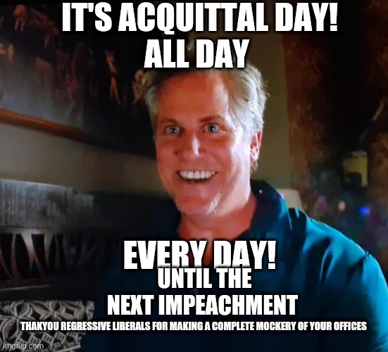 Everyday is acquittal day | IT'S ACQUITTAL DAY! ALL DAY; EVERY DAY! UNTIL THE NEXT IMPEACHMENT; THAKYOU REGRESSIVE LIBERALS FOR MAKING A COMPLETE MOCKERY OF YOUR OFFICES | image tagged in x day,impeachment,congress,corruption,trump,liberals | made w/ Imgflip meme maker