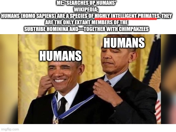 ME: *SEARCHES UP HUMANS*
WIKIPEDIA: 
HUMANS (HOMO SAPIENS) ARE A SPECIES OF HIGHLY INTELLIGENT PRIMATES. THEY ARE THE ONLY EXTANT MEMBERS OF THE SUBTRIBE HOMININA AND—TOGETHER WITH CHIMPANZEES; HUMANS; HUMANS | made w/ Imgflip meme maker