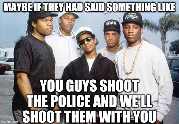 NWA - You already know what I'm going to say | MAYBE IF THEY HAD SAID SOMETHING LIKE YOU GUYS SHOOT THE POLICE AND WE'LL SHOOT THEM WITH YOU | image tagged in nwa - you already know what i'm going to say | made w/ Imgflip meme maker