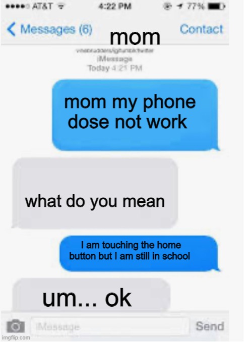 Blank text conversation | mom; mom my phone dose not work; what do you mean; I am touching the home button but I am still in school; um... ok | image tagged in blank text conversation | made w/ Imgflip meme maker