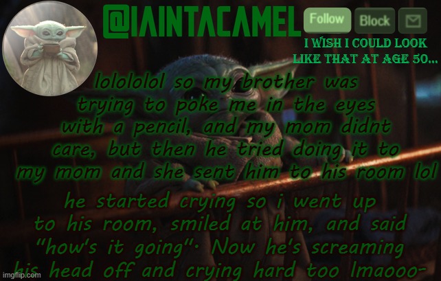 i get waaaaaay too much enjoyment out of this XDDDDD | lolololol so my brother was trying to poke me in the eyes with a pencil, and my mom didnt care, but then he tried doing it to my mom and she sent him to his room lol; he started crying so i went up to his room, smiled at him, and said "how's it going". Now he's screaming his head off and crying hard too lmaooo- | image tagged in iaintacamel | made w/ Imgflip meme maker