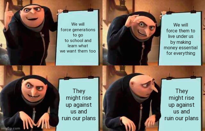 Gru the elitist | We will force generations to go to school and learn what we want them too; We will force them to live under us by making money essential for everything; They might rise up against us and ruin our plans; They might rise up against us and ruin our plans | image tagged in memes,gru's plan | made w/ Imgflip meme maker