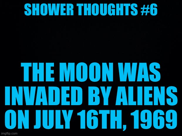 Shower thoughts #6 | SHOWER THOUGHTS #6; THE MOON WAS INVADED BY ALIENS ON JULY 16TH, 1969 | image tagged in black background | made w/ Imgflip meme maker