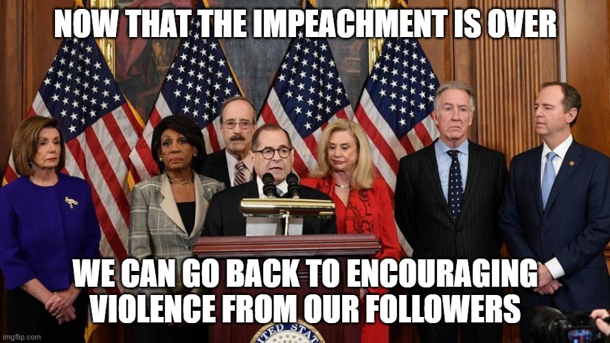 House Democrats | NOW THAT THE IMPEACHMENT IS OVER; WE CAN GO BACK TO ENCOURAGING VIOLENCE FROM OUR FOLLOWERS | image tagged in house democrats | made w/ Imgflip meme maker