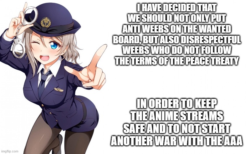 Queenofdankness_Jemy_APChief Announcement | I HAVE DECIDED THAT WE SHOULD NOT ONLY PUT ANTI WEEBS ON THE WANTED BOARD, BUT ALSO DISRESPECTFUL WEEBS WHO DO NOT FOLLOW THE TERMS OF THE PEACE TREATY; IN ORDER TO KEEP THE ANIME STREAMS SAFE AND TO NOT START ANOTHER WAR WITH THE AAA | image tagged in queenofdankness_jemy_apchief announcement | made w/ Imgflip meme maker