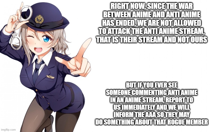 Queenofdankness_Jemy_APChief Announcement | RIGHT NOW, SINCE THE WAR BETWEEN ANIME AND ANTI ANIME HAS ENDED, WE ARE NOT ALLOWED TO ATTACK THE ANTI ANIME STREAM, THAT IS THEIR STREAM AND NOT OURS; BUT IF YOU EVER SEE SOMEONE COMMENTING ANTI ANIME IN AN ANIME STREAM, REPORT TO US IMMEDIATELY AND WE WILL INFORM THE AAA SO THEY MAY DO SOMETHING ABOUT THAT ROGUE MEMBER | image tagged in queenofdankness_jemy_apchief announcement | made w/ Imgflip meme maker