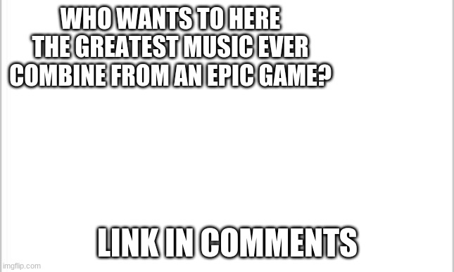 white background | WHO WANTS TO HERE THE GREATEST MUSIC EVER COMBINE FROM AN EPIC GAME? LINK IN COMMENTS | image tagged in white background | made w/ Imgflip meme maker