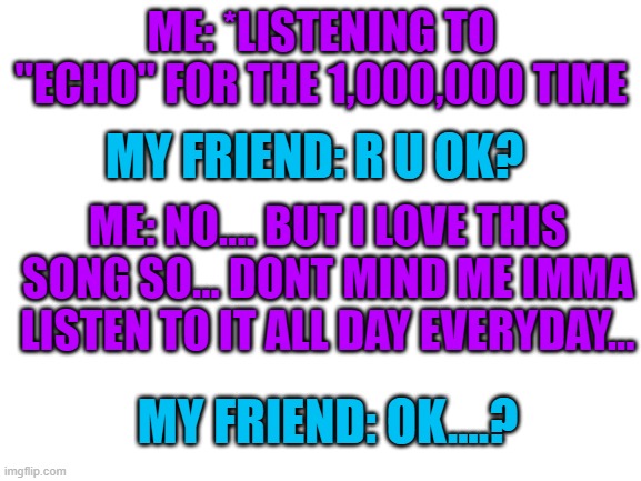 im never ok... | ME: *LISTENING TO "ECHO" FOR THE 1,000,000 TIME; MY FRIEND: R U OK? ME: NO.... BUT I LOVE THIS SONG SO... DONT MIND ME IMMA LISTEN TO IT ALL DAY EVERYDAY... MY FRIEND: OK....? | image tagged in blank white template | made w/ Imgflip meme maker