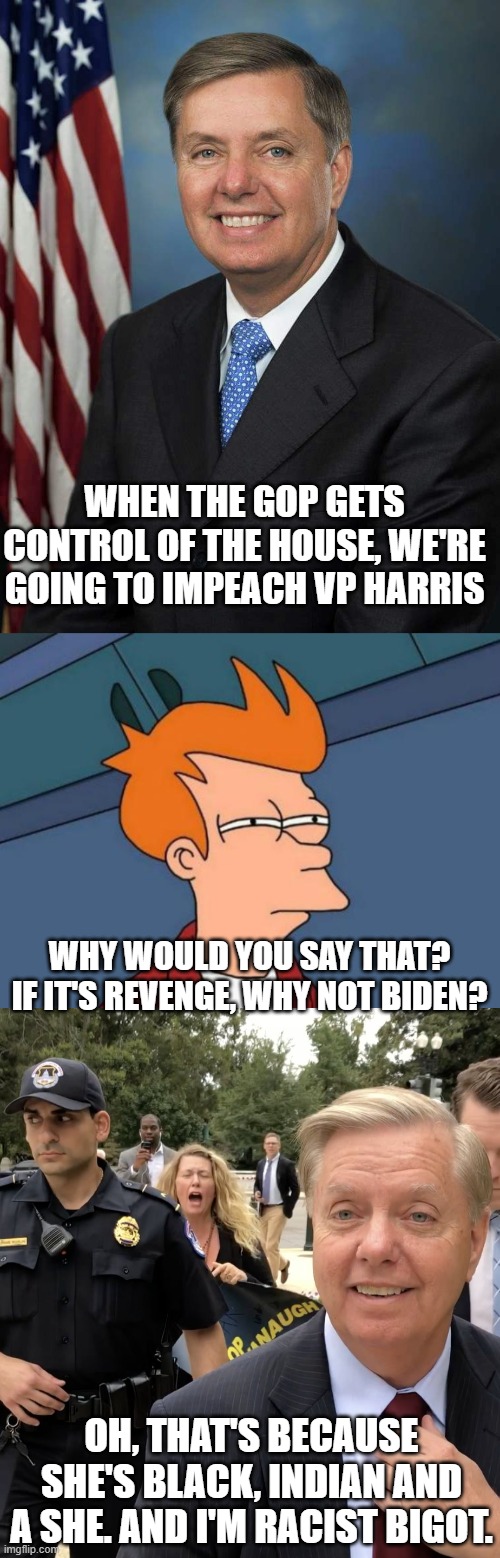 WHEN THE GOP GETS CONTROL OF THE HOUSE, WE'RE GOING TO IMPEACH VP HARRIS; WHY WOULD YOU SAY THAT? IF IT'S REVENGE, WHY NOT BIDEN? OH, THAT'S BECAUSE SHE'S BLACK, INDIAN AND A SHE. AND I'M RACIST BIGOT. | image tagged in lindsey graham,memes,futurama fry,lindsey graham thug life | made w/ Imgflip meme maker