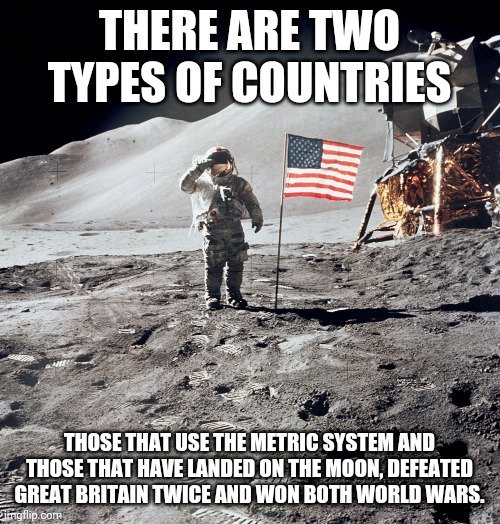 Metric system for losers | THERE ARE TWO TYPES OF COUNTRIES; THOSE THAT USE THE METRIC SYSTEM AND THOSE THAT HAVE LANDED ON THE MOON, DEFEATED GREAT BRITAIN TWICE AND WON BOTH WORLD WARS. | image tagged in metric | made w/ Imgflip meme maker