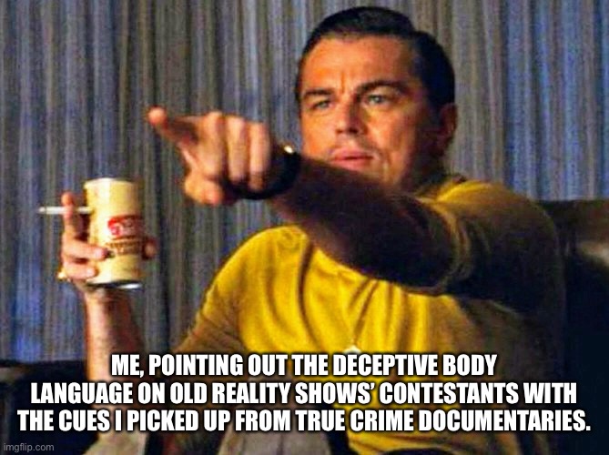 Leonardo Dicaprio pointing at tv | ME, POINTING OUT THE DECEPTIVE BODY LANGUAGE ON OLD REALITY SHOWS’ CONTESTANTS WITH THE CUES I PICKED UP FROM TRUE CRIME DOCUMENTARIES. | image tagged in leonardo dicaprio pointing at tv | made w/ Imgflip meme maker