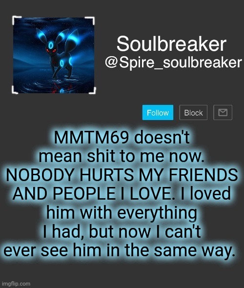 Doesn't matter how much I love someone, if they intentionally try to hurt someone I care about there is no forgiveness. | MMTM69 doesn't mean shit to me now. NOBODY HURTS MY FRIENDS AND PEOPLE I LOVE. I loved him with everything I had, but now I can't ever see him in the same way. | image tagged in spire | made w/ Imgflip meme maker