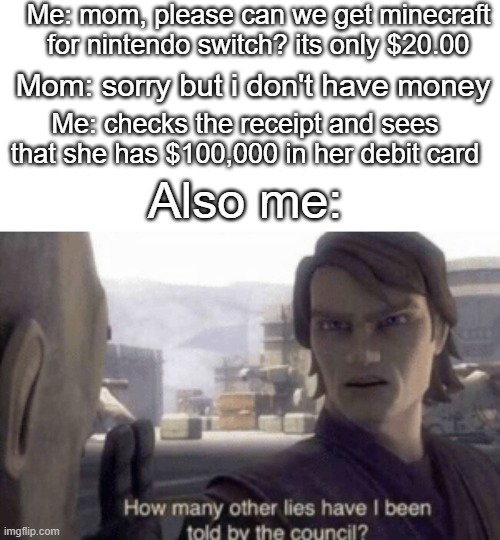 how many other lies have I been told by the mom? | Me: mom, please can we get minecraft for nintendo switch? its only $20.00; Mom: sorry but i don't have money; Me: checks the receipt and sees that she has $100,000 in her debit card; Also me: | image tagged in how many other lies have i been told by the council | made w/ Imgflip meme maker