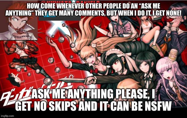 HOW COME WHENEVER OTHER PEOPLE DO AN “ASK ME ANYTHING” THEY GET MANY COMMENTS, BUT WHEN I DO IT, I GET NONE! ASK ME ANYTHING PLEASE, I GET NO SKIPS AND IT CAN BE NSFW | made w/ Imgflip meme maker