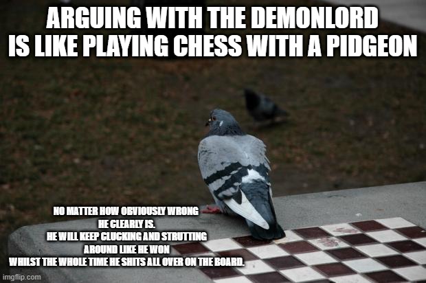 Pigeon Shitting on Chess Board | ARGUING WITH THE DEMONLORD
IS LIKE PLAYING CHESS WITH A PIDGEON; NO MATTER HOW OBVIOUSLY WRONG 
HE CLEARLY IS.
HE WILL KEEP CLUCKING AND STRUTTING
 AROUND LIKE HE WON 
WHILST THE WHOLE TIME HE SHITS ALL OVER ON THE BOARD. | image tagged in pigeon shitting on chess board | made w/ Imgflip meme maker