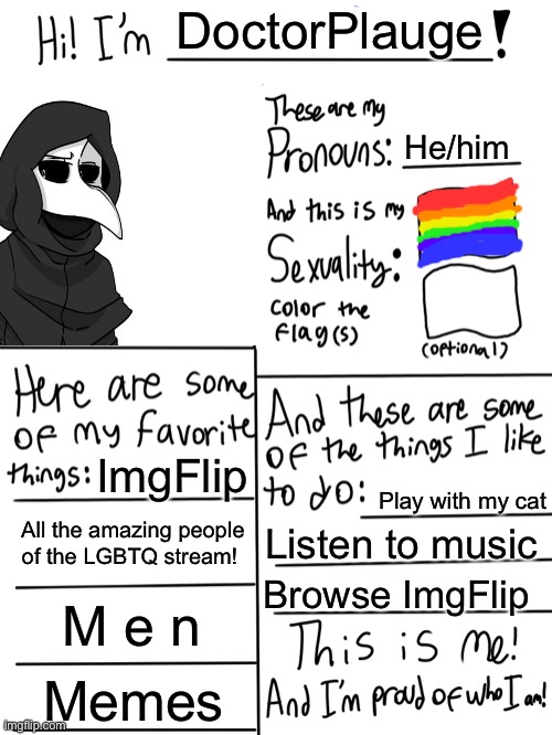 Sorry about the horrible pride flag drawing, but yeah! This is me! I’m really proud of myself for figuring out my life so enjoy! | DoctorPlauge; He/him; ImgFlip; Play with my cat; All the amazing people of the LGBTQ stream! Listen to music; Browse ImgFlip; M e n; Memes | image tagged in lgbtq stream account profile,gay pride,lgbtq | made w/ Imgflip meme maker