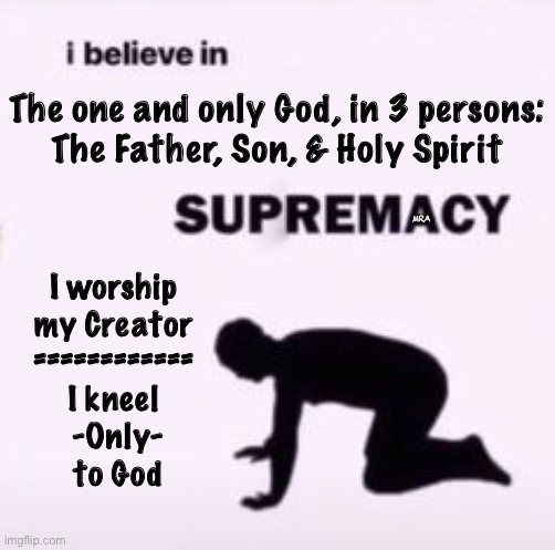 I believe in supremacy | The one and only God, in 3 persons:
The Father, Son, & Holy Spirit; I worship

my Creator
============
I kneel
 -Only-
 to God; MRA | image tagged in i believe in supremacy | made w/ Imgflip meme maker