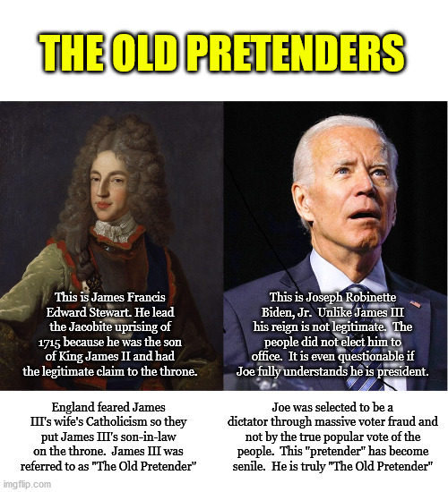 The evidence of voter fraud is indisputable.  Yet Dems, the media and the entire government refuse to look at it. | THE OLD PRETENDERS; This is James Francis Edward Stewart. He lead the Jacobite uprising of 1715 because he was the son of King James II and had the legitimate claim to the throne. This is Joseph Robinette Biden, Jr.  Unlike James III his reign is not legitimate.  The people did not elect him to office.  It is even questionable if Joe fully understands he is president. Joe was selected to be a dictator through massive voter fraud and not by the true popular vote of the people.  This "pretender" has become senile.  He is truly "The Old Pretender"; England feared James III's wife's Catholicism so they put James III's son-in-law on the throne.  James III was referred to as "The Old Pretender" | image tagged in the old pretender,treason,fake president | made w/ Imgflip meme maker