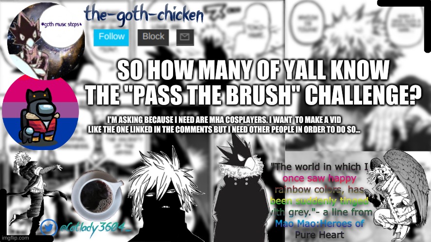 so... i've been thinking... | SO HOW MANY OF YALL KNOW THE "PASS THE BRUSH" CHALLENGE? I'M ASKING BECAUSE I NEED ARE MHA COSPLAYERS. I WANT  TO MAKE A VID LIKE THE ONE LINKED IN THE COMMENTS BUT I NEED OTHER PEOPLE IN ORDER TO DO SO... | image tagged in the-goth-chicken's announcement template | made w/ Imgflip meme maker