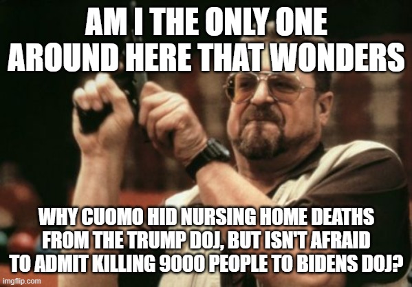 Am I The Only One Around Here | AM I THE ONLY ONE AROUND HERE THAT WONDERS; WHY CUOMO HID NURSING HOME DEATHS FROM THE TRUMP DOJ, BUT ISN'T AFRAID TO ADMIT KILLING 9000 PEOPLE TO BIDENS DOJ? | image tagged in memes,am i the only one around here | made w/ Imgflip meme maker