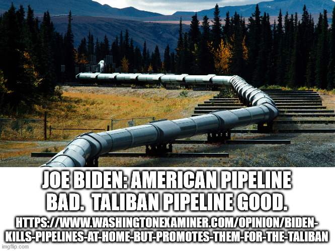 This is part of Biden's wreck America at all costs policy. | JOE BIDEN: AMERICAN PIPELINE BAD.  TALIBAN PIPELINE GOOD. HTTPS://WWW.WASHINGTONEXAMINER.COM/OPINION/BIDEN-
KILLS-PIPELINES-AT-HOME-BUT-PROMOTES-THEM-FOR-THE-TALIBAN | image tagged in hypocrite,fake president,destruction of america | made w/ Imgflip meme maker