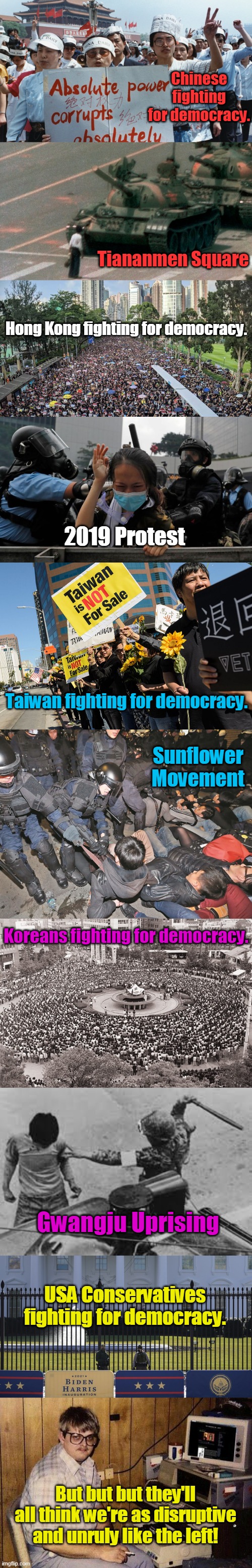 Give me liberty! Or give me death! | Chinese fighting for democracy. Tiananmen Square; Hong Kong fighting for democracy. 2019 Protest; Taiwan fighting for democracy. Sunflower Movement; Koreans fighting for democracy. Gwangju Uprising; USA Conservatives fighting for democracy. But but but they'll all think we're as disruptive and unruly like the left! | image tagged in freedom,liberty,democracy,vigilance,conservatives,america | made w/ Imgflip meme maker