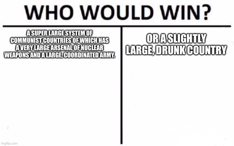 Who Would Win? Meme | A SUPER LARGE SYSTEM OF COMMUNIST COUNTRIES OF WHICH HAS A VERY LARGE ARSENAL OF NUCLEAR WEAPONS AND A LARGE, COORDINATED ARMY. OR A SLIGHTLY LARGE, DRUNK COUNTRY | image tagged in memes,who would win | made w/ Imgflip meme maker