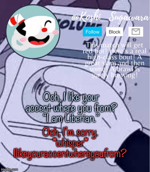 . | Ooh, I like your accent where you from?
“I am Liberian.”; Ooh, I’m sorry.
*whisper*
Ilikeyouraccentwhereyoufrom? | image tagged in cuphead template | made w/ Imgflip meme maker