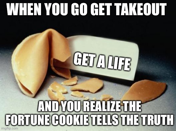 They never lie |  WHEN YOU GO GET TAKEOUT; GET A LIFE; AND YOU REALIZE THE FORTUNE COOKIE TELLS THE TRUTH | image tagged in fortune cookie | made w/ Imgflip meme maker