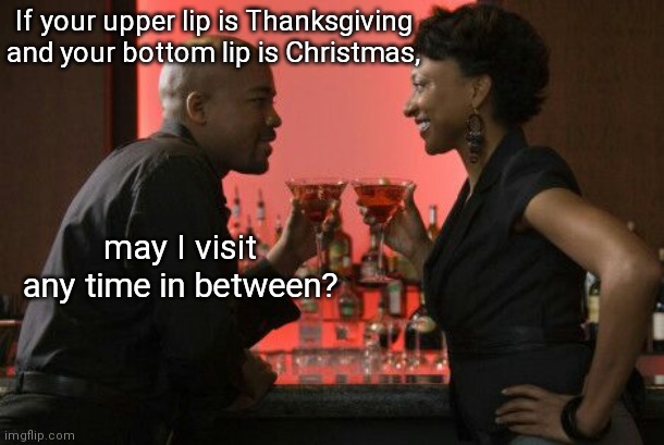 Your lips... | If your upper lip is Thanksgiving and your bottom lip is Christmas, may I visit any time in between? | image tagged in date night,kinky pickup lines,theme weekend,humor | made w/ Imgflip meme maker