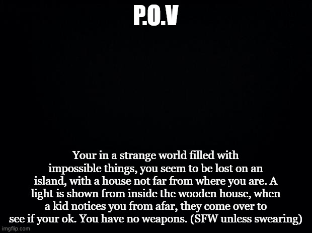 What would you do? (More detailed) | P.O.V; Your in a strange world filled with impossible things, you seem to be lost on an island, with a house not far from where you are. A light is shown from inside the wooden house, when a kid notices you from afar, they come over to see if your ok. You have no weapons. (SFW unless swearing) | image tagged in black background,roleplaying,oc,curious | made w/ Imgflip meme maker