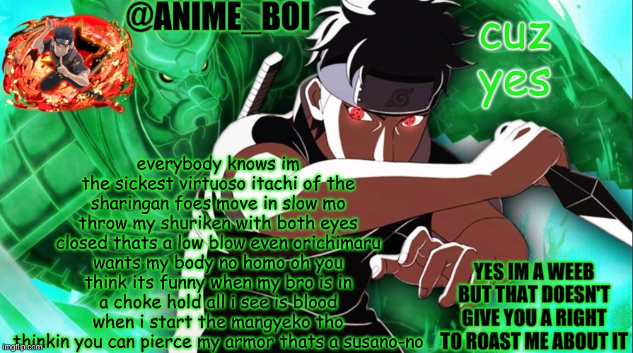 shisui temp thing | everybody knows im the sickest virtuoso itachi of the sharingan foes move in slow mo throw my shuriken with both eyes closed thats a low blow even orichimaru wants my body no homo oh you think its funny when my bro is in a choke hold all i see is blood when i start the mangyeko tho thinkin you can pierce my armor thats a susano-no; cuz yes | image tagged in shisui temp thing | made w/ Imgflip meme maker