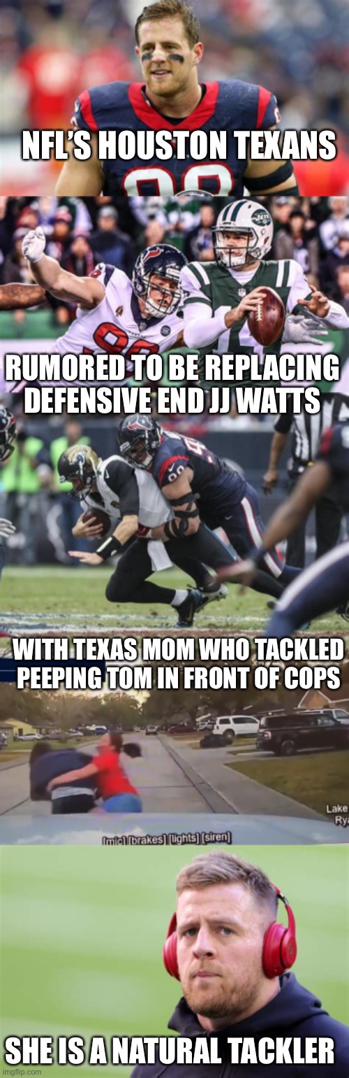 Texas mom tackled fleeing peeping Tom in front of cops | NFL’S HOUSTON TEXANS; RUMORED TO BE REPLACING DEFENSIVE END JJ WATTS; WITH TEXAS MOM WHO TACKLED PEEPING TOM IN FRONT OF COPS; SHE IS A NATURAL TACKLER | image tagged in texas mom,jj watts,tackle,peeping tom | made w/ Imgflip meme maker