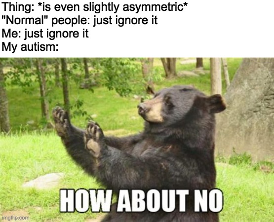 the life of a perfectionist | Thing: *is even slightly asymmetric*
"Normal" people: just ignore it
Me: just ignore it
My autism: | image tagged in memes,how about no bear | made w/ Imgflip meme maker