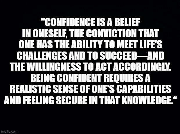 Confidence | "CONFIDENCE IS A BELIEF IN ONESELF, THE CONVICTION THAT ONE HAS THE ABILITY TO MEET LIFE'S CHALLENGES AND TO SUCCEED—AND THE WILLINGNESS TO ACT ACCORDINGLY. BEING CONFIDENT REQUIRES A REALISTIC SENSE OF ONE'S CAPABILITIES AND FEELING SECURE IN THAT KNOWLEDGE.“ | image tagged in black background | made w/ Imgflip meme maker