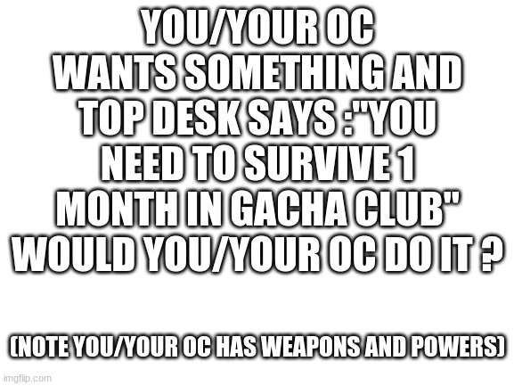 no hate | YOU/YOUR OC WANTS SOMETHING AND TOP DESK SAYS :"YOU NEED TO SURVIVE 1 MONTH IN GACHA CLUB" WOULD YOU/YOUR OC DO IT ? (NOTE YOU/YOUR OC HAS WEAPONS AND POWERS) | image tagged in blank white template | made w/ Imgflip meme maker