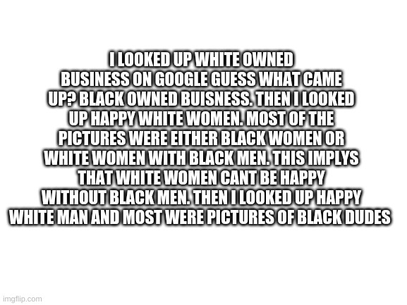 this just shows the small level of psychology that goes on in google searches and how we are not in control | I LOOKED UP WHITE OWNED BUSINESS ON GOOGLE GUESS WHAT CAME UP? BLACK OWNED BUISNESS. THEN I LOOKED UP HAPPY WHITE WOMEN. MOST OF THE PICTURES WERE EITHER BLACK WOMEN OR WHITE WOMEN WITH BLACK MEN. THIS IMPLYS THAT WHITE WOMEN CANT BE HAPPY WITHOUT BLACK MEN. THEN I LOOKED UP HAPPY WHITE MAN AND MOST WERE PICTURES OF BLACK DUDES | image tagged in blank white template | made w/ Imgflip meme maker