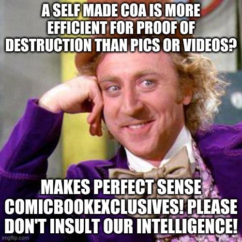 Willy Wonka Blank | A SELF MADE COA IS MORE EFFICIENT FOR PROOF OF DESTRUCTION THAN PICS OR VIDEOS? MAKES PERFECT SENSE COMICBOOKEXCLUSIVES! PLEASE DON'T INSULT OUR INTELLIGENCE! | image tagged in willy wonka blank | made w/ Imgflip meme maker