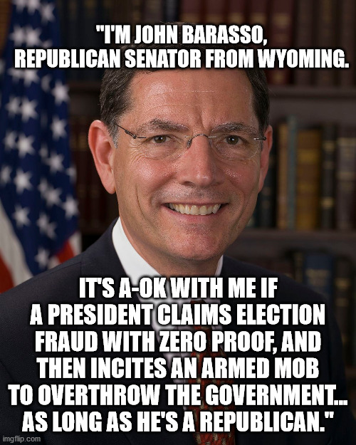 43 Days of Shame & Sedition -- Day 1. | "I'M JOHN BARASSO, REPUBLICAN SENATOR FROM WYOMING. IT'S A-OK WITH ME IF A PRESIDENT CLAIMS ELECTION FRAUD WITH ZERO PROOF, AND THEN INCITES AN ARMED MOB TO OVERTHROW THE GOVERNMENT... AS LONG AS HE'S A REPUBLICAN." | image tagged in corrupt republicans | made w/ Imgflip meme maker