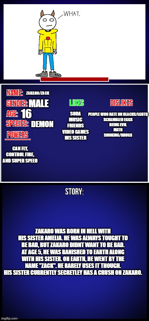 Yee | ZAKARO/ZACK; MALE; 16; PEOPLE WHO HATE ON BLACKS/LGBTQ
SCRAMBLED EGGS
BEING EVIL
MATH
SMOKING/DRUGS; SODA
MUSIC
FRIENDS
VIDEO GAMES
HIS SISTER; DEMON; CAN FLY, CONTROL FIRE, AND SUPER SPEED; ZAKARO WAS BORN IN HELL WITH HIS SISTER AMELIA. HE WAS ALWAYS TOUGHT TO BE BAD, BUT ZAKARO DIDNT WANT TO BE BAD. AT AGE 5, HE WAS BANISHED TO EARTH ALONG WITH HIS SISTER. ON EARTH, HE WENT BY THE NAME "ZACK". HE RARELY USES IT THOUGH. HIS SISTER CURRENTLY SECRETLEY HAS A CRUSH ON ZAKARO. | image tagged in oc full showcase | made w/ Imgflip meme maker