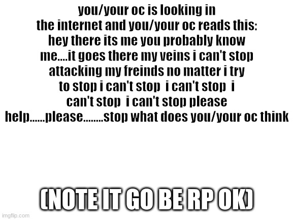SMILE SMILE SMILE SMILE SMILE SMILE SMILE | you/your oc is looking in the internet and you/your oc reads this: hey there its me you probably know me....it goes there my veins i can't stop attacking my freinds no matter i try to stop i can't stop  i can't stop  i can't stop  i can't stop please help......please........stop what does you/your oc think; (NOTE IT GO BE RP OK) | image tagged in blank white template | made w/ Imgflip meme maker