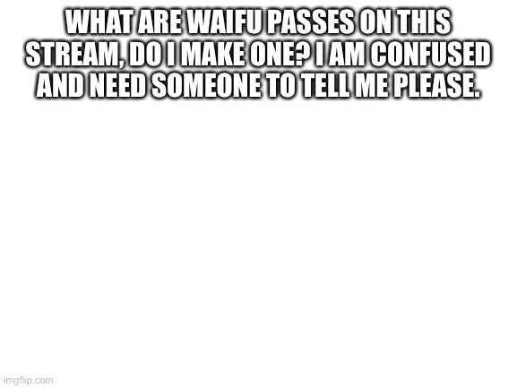 I need to know please | WHAT ARE WAIFU PASSES ON THIS STREAM, DO I MAKE ONE? I AM CONFUSED AND NEED SOMEONE TO TELL ME PLEASE. | image tagged in blank white template,anime meme,anime | made w/ Imgflip meme maker