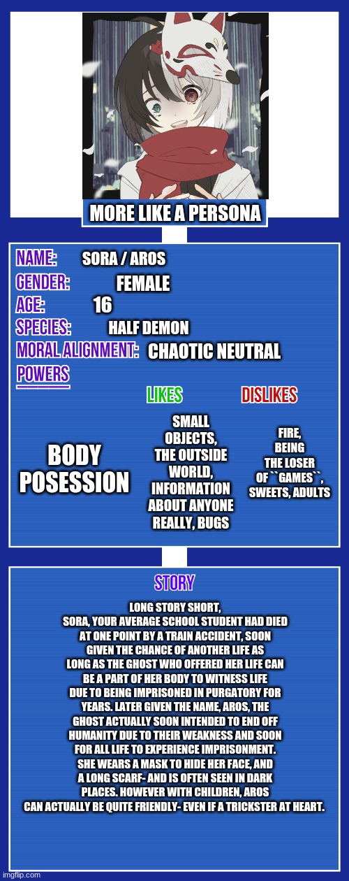 I actually made a Persona backstory at one point in my life. | MORE LIKE A PERSONA; SORA / AROS; FEMALE; 16; HALF DEMON; CHAOTIC NEUTRAL; FIRE, BEING THE LOSER OF ``GAMES``, SWEETS, ADULTS; SMALL OBJECTS, THE OUTSIDE WORLD, INFORMATION ABOUT ANYONE REALLY, BUGS; BODY POSESSION; LONG STORY SHORT, SORA, YOUR AVERAGE SCHOOL STUDENT HAD DIED AT ONE POINT BY A TRAIN ACCIDENT, SOON GIVEN THE CHANCE OF ANOTHER LIFE AS LONG AS THE GHOST WHO OFFERED HER LIFE CAN BE A PART OF HER BODY TO WITNESS LIFE DUE TO BEING IMPRISONED IN PURGATORY FOR YEARS. LATER GIVEN THE NAME, AROS, THE GHOST ACTUALLY SOON INTENDED TO END OFF HUMANITY DUE TO THEIR WEAKNESS AND SOON FOR ALL LIFE TO EXPERIENCE IMPRISONMENT. SHE WEARS A MASK TO HIDE HER FACE, AND A LONG SCARF- AND IS OFTEN SEEN IN DARK PLACES. HOWEVER WITH CHILDREN, AROS CAN ACTUALLY BE QUITE FRIENDLY- EVEN IF A TRICKSTER AT HEART. | image tagged in oc full showcase v2 | made w/ Imgflip meme maker