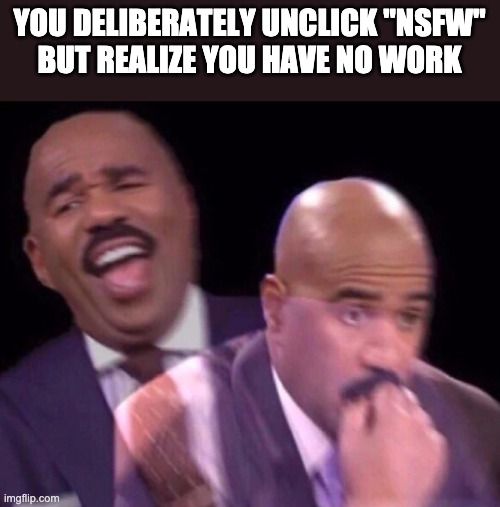 Steve Harvey Laughing Serious | YOU DELIBERATELY UNCLICK "NSFW"
BUT REALIZE YOU HAVE NO WORK | image tagged in steve harvey laughing serious,nsfw | made w/ Imgflip meme maker