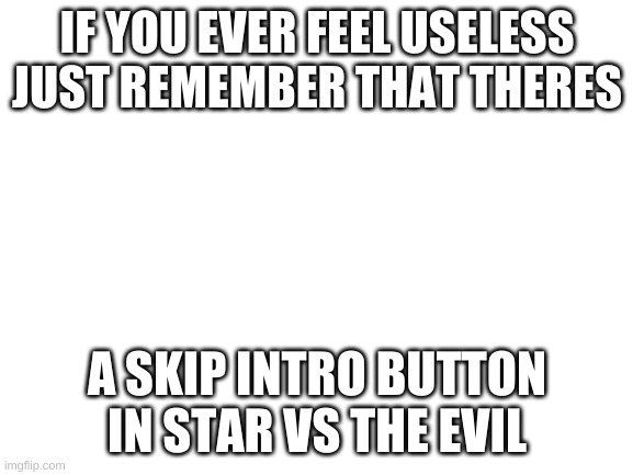 Blank White Template | IF YOU EVER FEEL USELESS JUST REMEMBER THAT THERES; A SKIP INTRO BUTTON IN STAR VS THE EVIL | image tagged in blank white template | made w/ Imgflip meme maker