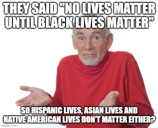 Riddle me this. | THEY SAID "NO LIVES MATTER UNTIL BLACK LIVES MATTER"; SO HISPANIC LIVES, ASIAN LIVES AND NATIVE AMERICAN LIVES DON'T MATTER EITHER? | image tagged in old man shrugging | made w/ Imgflip meme maker