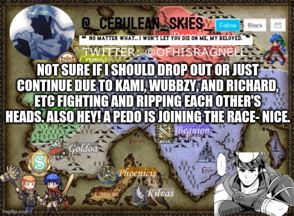 I uhh | NOT SURE IF I SHOULD DROP OUT OR JUST CONTINUE DUE TO KAMI, WUBBZY, AND RICHARD, ETC FIGHTING AND RIPPING EACH OTHER'S HEADS. ALSO HEY! A PEDO IS JOINING THE RACE- NICE. | image tagged in novaa's template 4 | made w/ Imgflip meme maker