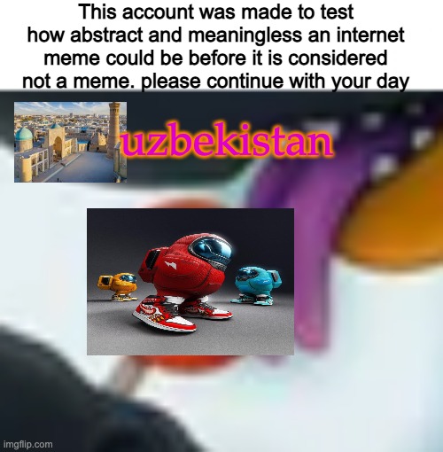 This account was made to test how abstract and meaningless an internet meme could be before it is considered not a meme. please continue with your day; uzbekistan | made w/ Imgflip meme maker